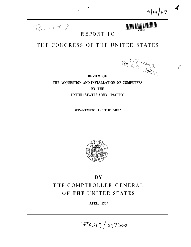 handle is hein.gao/gaobaaebq0001 and id is 1 raw text is: 
till 91jbI


Id


REPORT TO


087500


THE CONGRESS OF THE UNITED


STATES


?7  / ,.,


REVIEW OF


THE ACQUISITION AND INSTALLATION OF COMPUTERS
             BY THE
      UNITED STATES ARMY, PACIFIC


DEPARTMENT OF THE ARMY


BY


THE COMPTROLLER
   OF THE UNITED


APRIL 1967


-~7 o( 3 / oSo0


GENERAL
STATES


