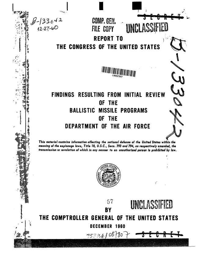 handle is hein.gao/gaobaaebu0001 and id is 1 raw text is:    I

COMP, GENM
FILE COPY


UNCLASSI IED  m


                         REPORT TO
        THE CONGRESS OF THE UNITED STATES






      FINDINGS    RESULTING FROM      INITIAL REVIEW
                           OF THE
              BALLISTIC MISSILE PROGRAMS                     I
                           OF THE
            DEPARTMENT OF THE AIR FORCE

This material contains information affecting the national defense of the United States within the
meaning of the espionage laws, Title 18, U.S.C., Secs. 793 and 794, as respectively amended, the
transmission or revelation of which in any manner to an unauthorized person is prohibited by law.


57
BY


UNCLASSIFI-D


THE COMPTROLLER GENERAL OF THE UNITED STATES


I                     DECEMBER 1960


-47 E - to


4 2.27-0!)


.r,4,


