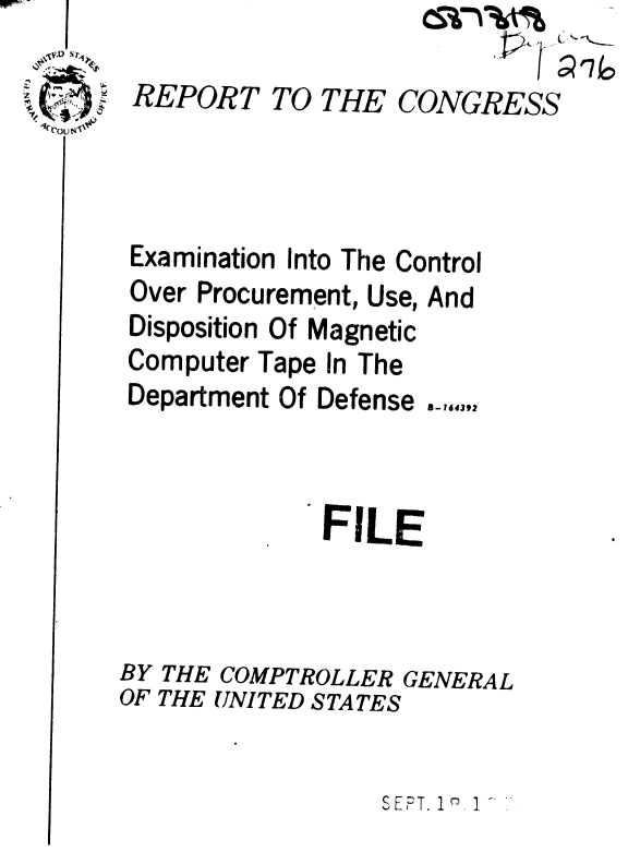 handle is hein.gao/gaobaaeca0001 and id is 1 raw text is: 
                         -4' 1 Q I G
REPORT TO THE CONGRESS


Examination


Into The Control


Over Procurement,


Use, And


Disposition Of Magnetic
Computer Tape In The
Department Of Defense


             FILE




BY THE COMPTROLLER GENERAL
OF THE UNITED STATES


SEPT. 1 2


A rlovu's'1%11111


