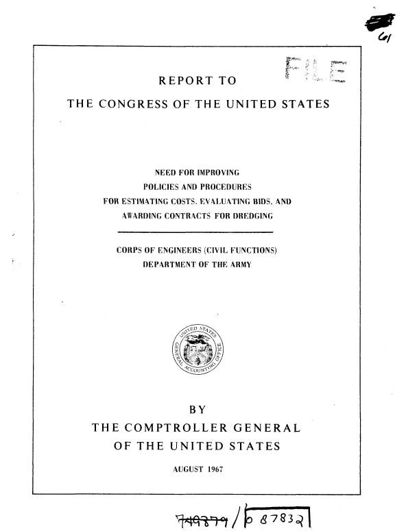 handle is hein.gao/gaobaaecj0001 and id is 1 raw text is: 







REPORT TO


4.. -


THE CONGRESS OF THE UNITED STATES






              NEED FOR IMPROVING
            POLICIES AND PROCEDURES
      FOR ESTIMATING COSTS. EVALUATING BIDS, AND
         AWARDING CONTRACTS FOR DREDGING


CORPS OF ENGINEERS (CIVIL FUNCTIONS)
    DEPARTMENT OF THE ARMY


               BY

THE COMPTROLLER GENERAL

    OF THE UNITED STATES

             AUGUST 1967


C'w


8783q


