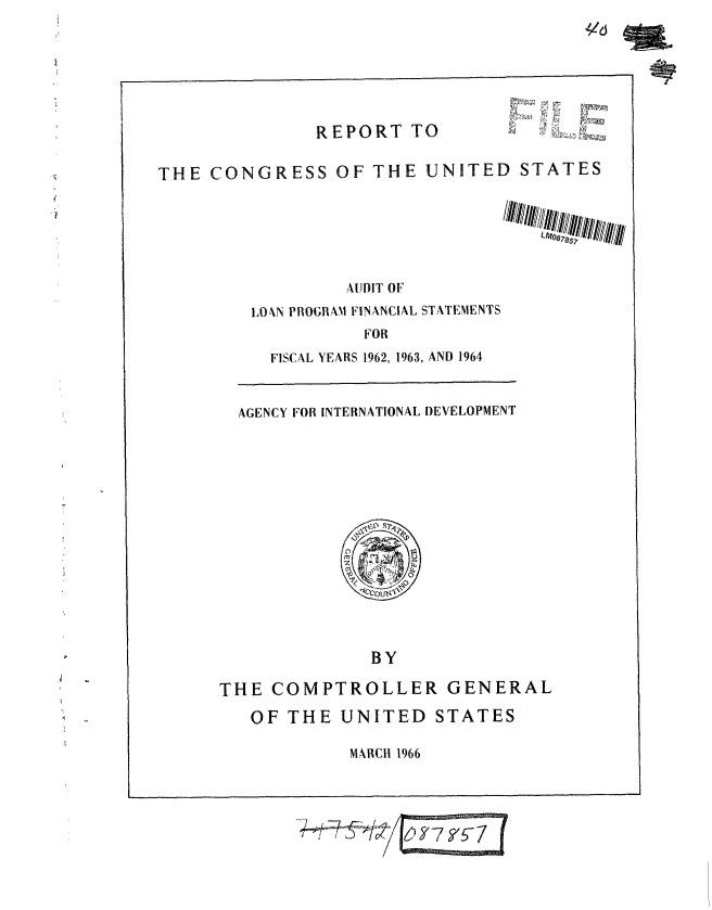 handle is hein.gao/gaobaaedc0001 and id is 1 raw text is: 







REPORT TO


       k~
~


THE CONGRESS OF THE UNITED STATES






                  AUDIT OF
         LOAN PROGRAM FINANCIAL STATEMENTS
                    FOR


FISCAL YEARS 1962, 1963, AND 1964


AGENCY FOR INTERNATIONAL DEVELOPMENT


              BY

THE COMPTROLLER GENERAL


OF THE UNITED STATES

         MARCH 1966


41d


--ll 1 1     5- - 1


