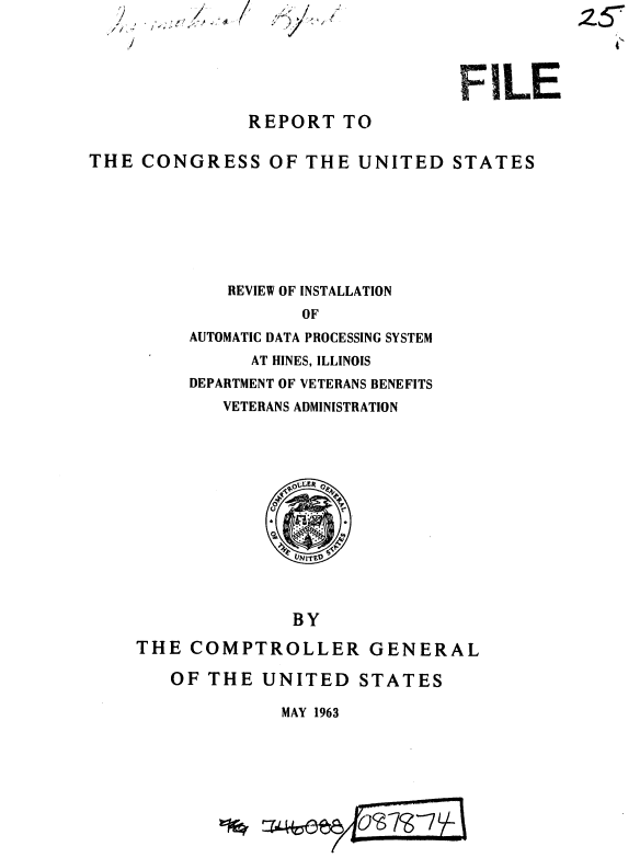 handle is hein.gao/gaobaaeds0001 and id is 1 raw text is: 2
//~
  /


,:<~/~ ,:


                                   FILE

               REPORT TO

THE CONGRESS OF THE UNITED STATES







             REVIEW OF INSTALLATION
                    OF
         AUTOMATIC DATA PROCESSING SYSTEM


      AT HINES, ILLINOIS
DEPARTMENT OF VETERANS BENEFITS
   VETERANS ADMINISTRATION


               BY

THE COMPTROLLER GENERAL


OF THE UNITED STATES


MAY 1963


25Y


