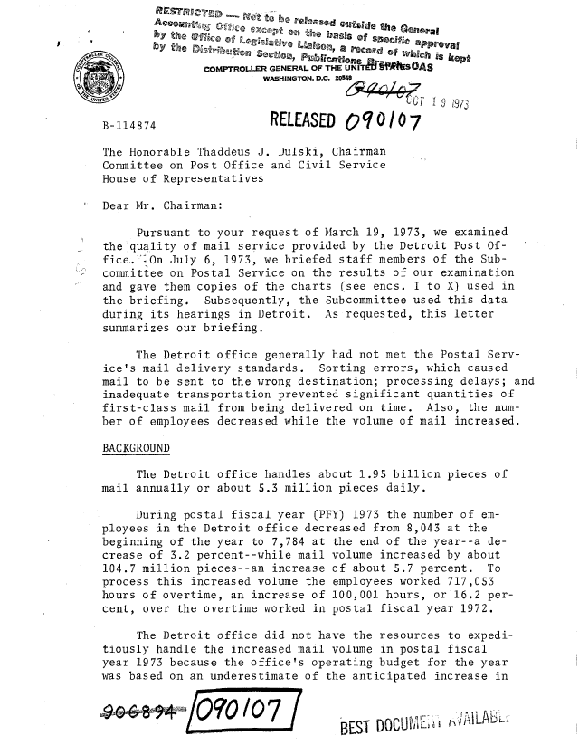 handle is hein.gao/gaobaaeeq0001 and id is 1 raw text is: 
                             TDuleeski Outside the General








          Dear Mr.Chairman




      Pursuant to your request of March 19, 1973, we examined
 the quality of mail service provided by the Detroit Post Of-
 fice. :On July 6, 1973, we briefed staff members of the Sub-
:committee on Postal Service on the results of our examination
and gave them copies of the charts (see encs. I to X) used in
the briefing.   Subsequently, the Subcommittee used this data
during its hearings in Detroit. As requested, this letter
summarizes our briefing.

      The Detroit office generally had not met the Postal Serv-
 ice's mail delivery standards.  Sorting errors, which caused
 mail to be sent to the wrong destination; processing delays; and
 inadequate transportation prevented significant quantities of
 first-class mail from being delivered on time. Also, the num-
 ber of employees decreased while the volume of mail increased.

 BAC KG ROUJND
      The Detroit office handles about 1.95 billion pieces of
 mail annually or about 5.3 million pieces daily.
      During postal fiscal year (PFY) 1973 the number of em-
 ployees in the Detroit office decreased from 8,043 at the
 beginning of the year to 7,784 at the end of the year--a de-
 crease of 3.2 percent--while mail volume increased by about
 104.7 million pieces--an increase of about 5.7 percent.  To
 process this increased volume the employees worked 717,053
 hours of overtime, an increase of 100,001 hours, or 16.2 per-
 cent, over the overtime worked in postal fiscal year 1972.

      The Detroit office did not have the resources to expedi-
 tiously handle the increased mail volume in postal fiscal
 year 1973 because the office's operating budget for the year
 was based on an underestimate of the anticipated increase in

 pl090es in theBEST DOCUmI ,4t                         t


