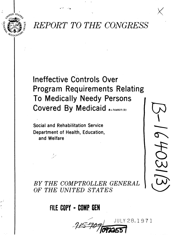 handle is hein.gao/gaobaaekc0001 and id is 1 raw text is: 

REPORT


TO THE


CONGRESS


Ineffective Controls Over


Program


Requirements Relating


To Medically Needy Persons


Covered


By Medicaid


8-164031 (3)


Social and Rehabilitation Service
Department of Health, Education,
  and Welfare


BY THE
OF THE


COMPTROLLER GENERAL
UNITED STATES


FILE COPY - COMP GEN
             ...... JULY 28, 1 9 7 1


