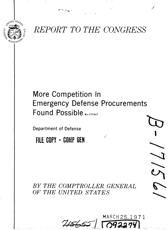 handle is hein.gao/gaobaaeku0001 and id is 1 raw text is: 

REPORT TO THE CONGRESS






More Competition In


Emergency Defense
Found Possible,,,,,

Department of Defense
FILE COPY - COMP GEN


Procurements

/7(b


BY THE COMPTROLLER GENERAL
OF THE UNITED STATES


MARCH 25,1 9 7 1


/.~~7--/.--


