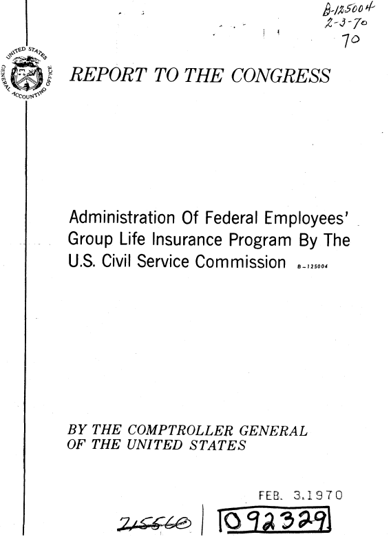 handle is hein.gao/gaobaaekw0001 and id is 1 raw text is: ~-/266O ~


14


REPORT TO THE CONGRESS






Administration Of Federal Employees'


Group Life Insurance Program
U.S. Civil Service Commission


By


The


B - 125004


BY THE COMPTROLLER GENERAL
OF THE UNITED STATES

                       FEB1 3,19 70


I I


oz , 40


T(Q-) 13 A 13 a


