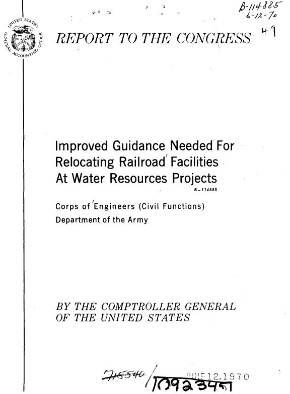 handle is hein.gao/gaobaaelg0001 and id is 1 raw text is:    I
 ~D S7~
 .,z~
 o
t'; -~ U
.~ **~~a* ~
-v
1cCOu$-~$,


REPORT TO THE


CONGRESS


Improved Guidance Needed For
Relocating Railroad' Facilities
At Water Resources Projects
                       B - 114885

Corps of 'Engineers (Civil Functions)


Department of the Army


BY THE
OF THE


COMPTROLLER GENERAL
UNITED STATES


l2 1970


Z -/2 - 7o


LWI


,.Q


