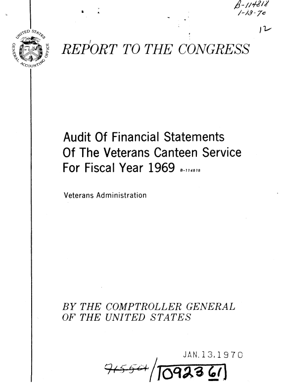 handle is hein.gao/gaobaaelw0001 and id is 1 raw text is: a  A


A //42le?/
/-~-70
   ) 1.-


REPORT TO THE CONGRESS


Audit Of Financial Statements
Of The Veterans Canteen Service
For Fiscal Year 1969 B-714818

Veterans Administration









BY THE COMPTROLLER GENERAL


OF THE


UNITED


STATES


JAN. 13,19 7 0


