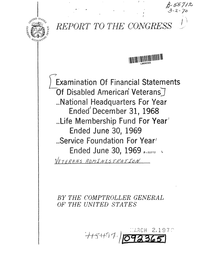 handle is hein.gao/gaobaaema0001 and id is 1 raw text is: 

  REPORT TO THE CONGRESS





EExamination Of Financial Statements
  Of Disabled American' VeteransJ


..National


Headquarters For Year


Ended' December 31,


1968


..Life Membership Fund For Year'


Ended June 30,


1969


..Service Foundation For Year'


Ended June 30,


1969 B-55772


1/F TE,/~


/7pf O .A,  ,1,9 ff-I


BY THE COMPTROLLER GENERAL
OF THE UNITED STATES


? 1 O7'.


      '1.
/ ,Th~,, ,


io't~ 3~%1


1 t F . . . .. . V


k 67 r7,//z
3-2 - 2r,6


. I 1  -  r W


I ',


