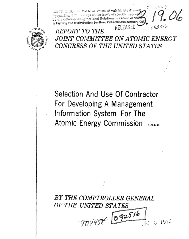 handle is hein.gao/gaobaaend0001 and id is 1 raw text is: 


S2A


                   44
                   -    /1

                R[LEASED    -l
REPORT TO THE
JOINT COMMITTEE ON ATOMIC ENERGY
CONGRESS OF THE UNITED STATES






Selection And Use Of Contractor
For Developing A Management
Information System For The


Atomic Energy Commission


B.164105


BY THE
OF THE


COMPTROLLER GENERAL
UNITED STATES


JuNE


