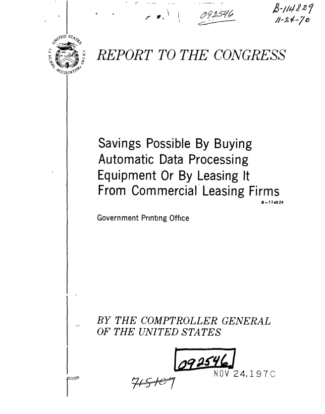 handle is hein.gao/gaobaaeod0001 and id is 1 raw text is: r


,8-//.t/A'2 7
//-Z 1-70


REPORT


TO THE


CONGRESS


Savings


Possible By Buying


Automatic Data


Processing


Equipment Or By Leasing It
From Commercial Leasing Firms
                           B- 174829
Government Printing Office






BY THE COMPTROLLER GENERAL
OF THE UNITED STATES


NOV 24,197C


F


6~ 9~~s74


