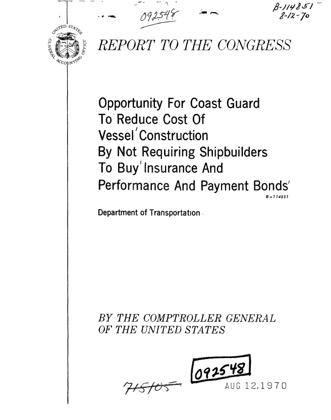 handle is hein.gao/gaobaaeof0001 and id is 1 raw text is: 
REPORT TO THE CONGRESS



Opportunity For Coast Guard
To Reduce Cost Of
Vessel' Construction
By Not Requiring Shipbuilders
To Buy' Insurance And
Performance And Payment Bonds'
                           B-i 74857
Department of Transportation -






BY THE COMPTROLLER GENERAL
OF THE UNITED STATES


AUG 12,1970


A-/z 6-7o


