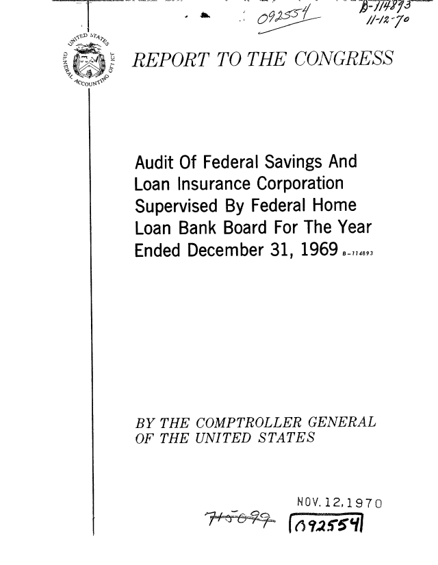 handle is hein.gao/gaobaaeol0001 and id is 1 raw text is: 
REPORT


Audit Of


TO THE CONGRESS


Federal Savings


And


Loan Insurance Corporation


Supervised


By Federal Home


Loan Bank Board For The Year


Ended December 31,


1969 B- 74893


BY THE COMPTROLLER GENERAL
OF THE UNITED STATES


NOV. 12,1970


0 //-/2 -70


?*- - C--, -


