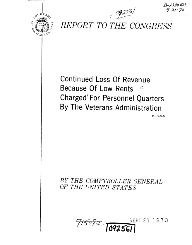handle is hein.gao/gaobaaeos0001 and id is 1 raw text is: 

*~: ~
1C~


- ci9P~/


/3-/ IP


REPORT


TO THE CONGRESS


Continued


Loss Of Revenue


Because Of Low Rents 1
Charged' For Personnel Quarters


By


The Veterans Administration


                        B - 133044








BY THE COMPTROLLER GENERAL
OF THE UNITED STATES


SEPT 21,1970


