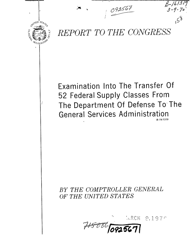 handle is hein.gao/gaobaaeoy0001 and id is 1 raw text is: 


REPORT


TO THE


CONGRESS


Examination Into The Transfer


52 Federal Supply


Of


Classes From


The Department Of Defense To-The


General


Services


Admin


istration
    B.16 1379


BY THE COMPTROLLER GENERAL
OF THE UNITED STATES

                 ,SRCH 9,!97r
             ?-fo2 V4 (0


