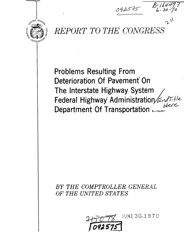 handle is hein.gao/gaobaaepg0001 and id is 1 raw text is: C-


REPORT TO THE CONGRESS




Problems Resulting From
Deterioration Of Pavement' On
The Interstate Highway System
Federal Highway' Administratio re/ zW,
       ,., .. .. , . . . . ,, ., ... .. .. . .. _ 1 -rc


uepartmen UT iransportaton


B- 164497


BY THE COMPTROLLER GENERAL
OF THE UNITED STATES


JUNE 30,1970


