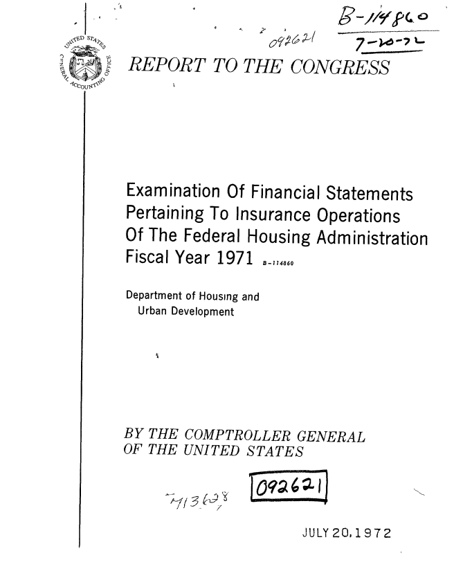 handle is hein.gao/gaobaaepm0001 and id is 1 raw text is: I


7-


REPORT


TO THE CONGRESS


Examination Of Financial Statements


Pertaining To Insurance


Operations


Of The Federal Housing Administration
Fiscal Year 1971 B-1,4860

Department of Housing and
  Urban Development





BY THE COMPTROLLER GENERAL
OF THE UNITED STATES


JULY 20, 1972


g- 1
   //-qrPC 0


0=72


