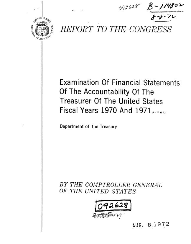 handle is hein.gao/gaobaaepr0001 and id is 1 raw text is: 

REPORT


TO THE


CONGRESS


Examination Of Financial Statements
Of The Accountability Of The
Treasurer Of The United States


Fiscal Years


1970 And 1971,,14802


Department of the Treasury


BY THE COMPTROLLER GENERAL
OF THE UNITED STATES

          I0 C7, (.
          R~~g~tivl


AUG. 8,1972


01


OB- I I /
. II.......


