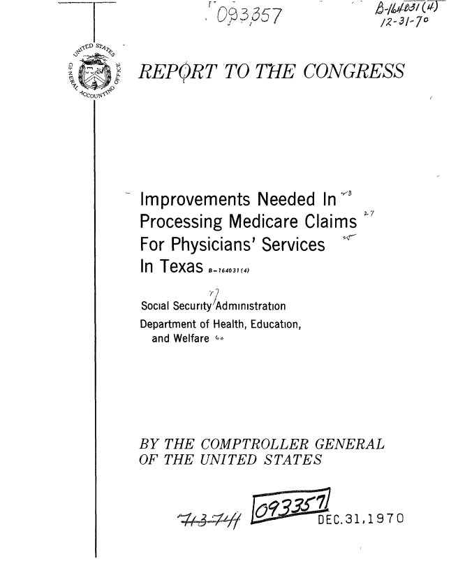 handle is hein.gao/gaobaaerd0001 and id is 1 raw text is: 

. REPOR7


O 57

TO TNE


CONGRESS


Improvements Needed In
Processing Medicare Claims
For Physicians' Services
In Texas  1_4, 31,(4

Social Security Administration
Department of Health, Education,
  and Welfare --




BY THE COMPTROLLER GENERAL
OF THE UNITED STATES


DEC.31,1970


