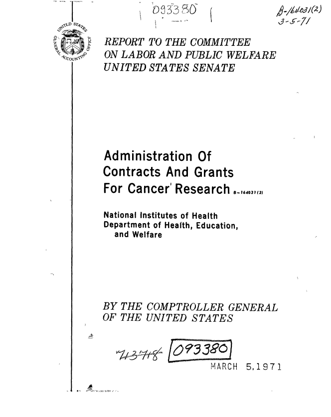 handle is hein.gao/gaobaaert0001 and id is 1 raw text is: 

REPORT TO THE COMMITTEE
ON LABOR AND PUBLIC WELFARE
UNITED STATES SENATE






Administration Of
Contracts And Grants
For Cancer' Research 8_16.031(2

National Institutes of Health
Department of Health, Education,
  and Welfare





BY THE COMPTROLLER GENERAL
OF THE UNITED STATES



                  MARCH 5,1971



