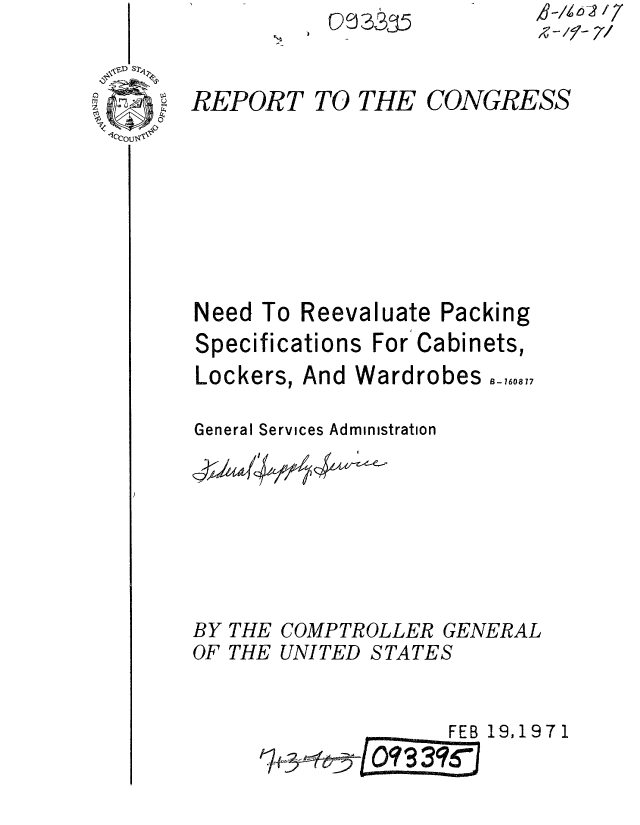 handle is hein.gao/gaobaaesf0001 and id is 1 raw text is: 

REPORT


TO3335


TO THE


         N-E- 7/

CONGRESS


Need To Reevaluate Packing


Speci


fications For Cabinets,


Lockers, And Wardrobes

General Services Administration


BY THE COMPTROLLER GENERAL
OF THE UNITED STATES


                    FEB 19,1971


