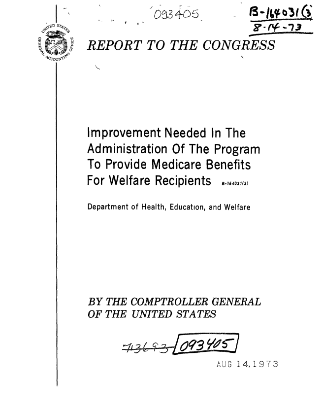 handle is hein.gao/gaobaaesm0001 and id is 1 raw text is: 003+05


THE


        CO-( R -7S 3
CONGRESS


Improvement Needed In The
Administration Of The Program
To Provide Medicare Benefits


For Welfare


Recipients


Department of Health, Education, and Welfare





BY THE COMPTROLLER GENERAL
OF THE UNITED STATES


AUG 14,1973


REPORT TO


B.164031(3)



