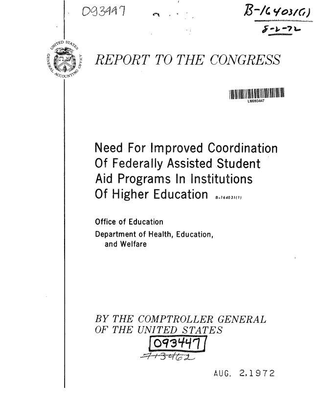 handle is hein.gao/gaobaaesz0001 and id is 1 raw text is: 06 ) 3411P111t -I


REPORT TO THE CONGRESS


                            LM093447



Need For Improved Coordination


Of Federally I
Aid Programs


ssisted Student
In Institutions


Of Higher Education

Office of Education
Department of Health, Education,
  and Welfare


B. 16403 1()


COMPTROLLER GENERAL
UNITED STATES


AUG. 2,1972


BY
OF


THE
THE


B-i    oj0l3,)


