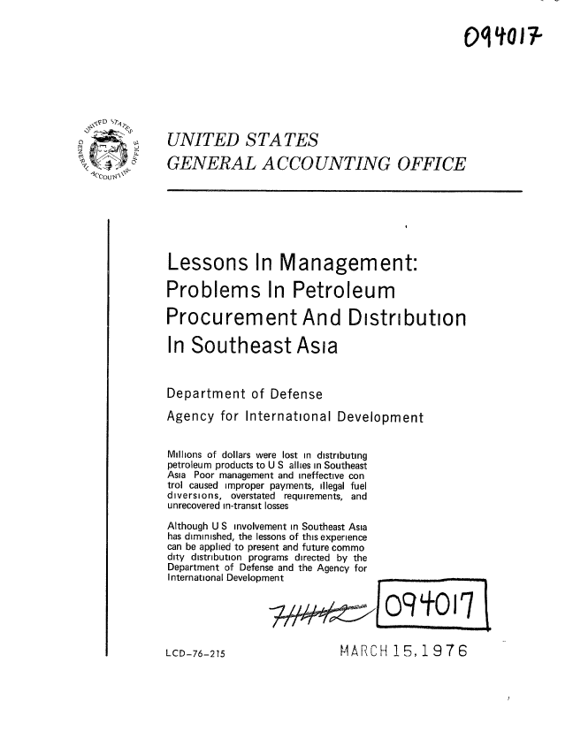 handle is hein.gao/gaobaaeur0001 and id is 1 raw text is: 










            UNITED STATES

            GENERAL ACCOUNTING OFFICE
lecOu







            Lessons In Management:

            Problems In Petroleum

            Procurement And Distribution

            In Southeast Asia



            Department of Defense

            Agency for International Development


            Millions of dollars were lost in distributing
            petroleum products to U S allies in Southeast
            Asia Poor management and ineffective con
            trol caused improper payments, illegal fuel
            diversions, overstated requirements, and
            unrecovered in-transit losses

            Although U S involvement in Southeast Asia
            has diminished, the lessons of this experience
            can be applied to present and future commo
            dity distribution programs directed by the
            Department of Defense and the Agency for
            International Development


MARCH 15, 19 7 6


LCD-76-215



