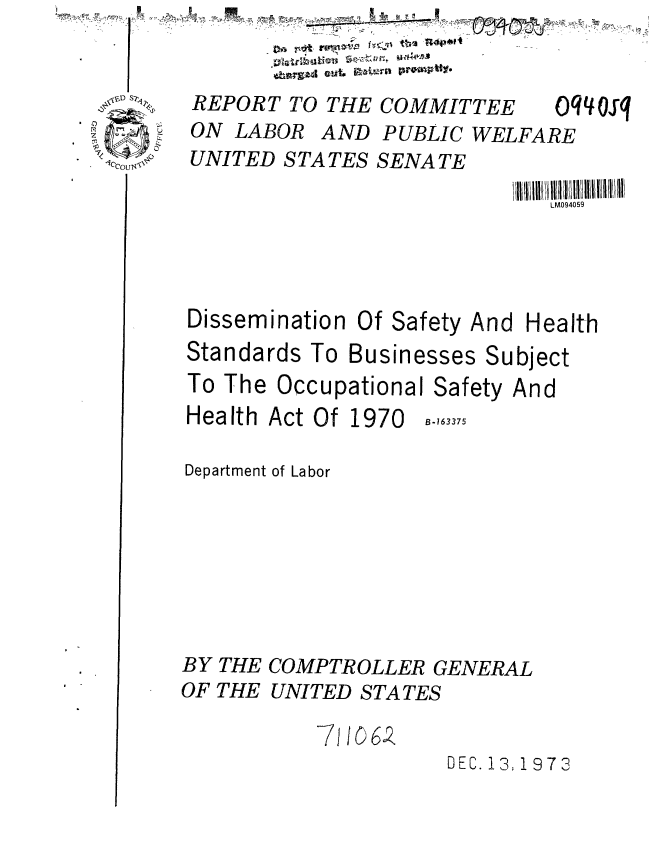 handle is hein.gao/gaobaaevx0001 and id is 1 raw text is:                  D      'z
    :U'
not rfvol w aw


REPORT TO THE COMMITTEE


ON LABOR


oq osq


UNITED STATES SENATE


LM094059


Dissemination


Of Safety


And Health


Standards To Businesses Subject
To The Occupational Safety And


Health Act Of 1970


B-163375


Department of Labor







BY THE COMPTROLLER GENERAL
OF THE UNITED STATES


                     DEC. 13; 1973


* 4)
I


AND PUBLIC WELFARE


