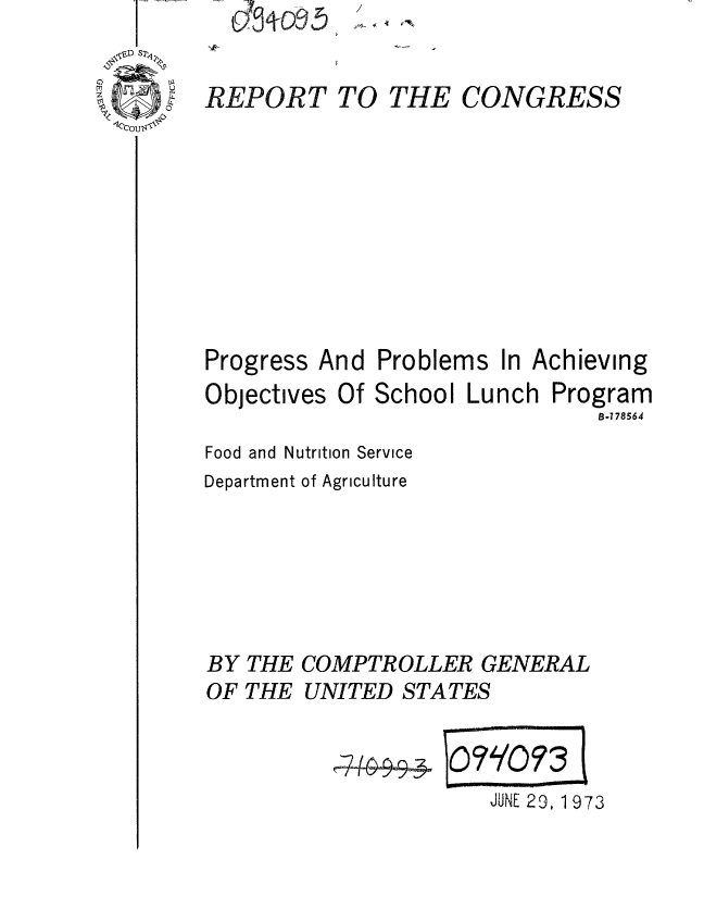 handle is hein.gao/gaobaaews0001 and id is 1 raw text is: ,I- -


REPORT TO


THE CONGRESS


Progress And
Objectives Of


Problems In
School Luncl


Achieving
i Program
     B-778564


Food and Nutrition Service
Department of Agriculture





BY THE COMPTROLLER GENERAL
OF THE UNITED STATES


JUNE 29, 1 973


.~ 4 ~.'


