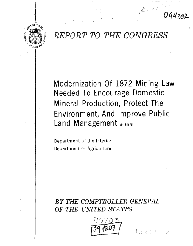 handle is hein.gao/gaobaaezu0001 and id is 1 raw text is: 


CONGRESS


REPORT TO




Modernization


Of 1872


Mining


Needed To Encourage


Domestic


Mineral Production, Protect The
Environment, And Improve Public


Land Management


B-778678


Department of the Interior
Department of Agriculture





BY THE COMPTROLLER GENERAL
OF THE UNITED STATES


7/07n
q ----


J J     -


THE


Law


0q20


