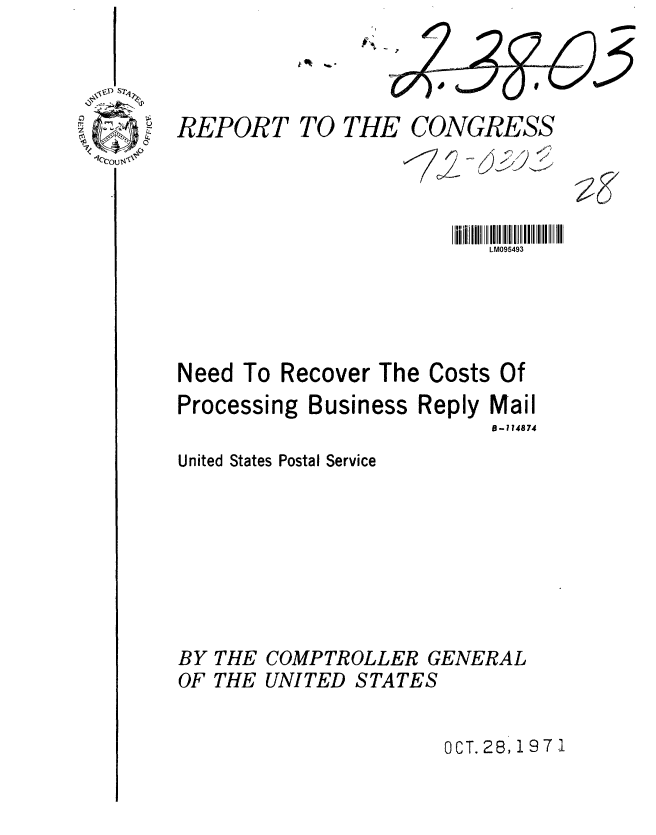 handle is hein.gao/gaobaafep0001 and id is 1 raw text is: 




REPORT TO THE CONGRESS




                          LM095493





Need To Recover The Costs Of


Processi


ng Business Reply Mail
                  18-114874


United States Postal Service








BY THE COMPTROLLER GENERAL
OF THE UNITED STATES


OCT. 28, 1971


?F


