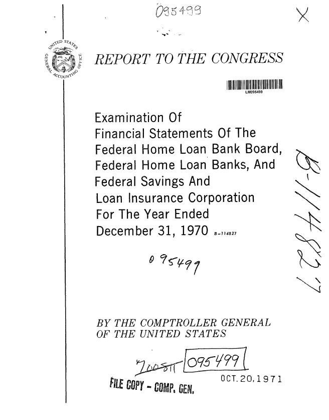 handle is hein.gao/gaobaafev0001 and id is 1 raw text is: 


REPORT


TO THE


CONGRESS


                       LM095499

Examination Of
Financial Statements Of The


Federal Home Loan


Federal Home


Bank Board,


Loan Banks, And


Federal Savings And
Loan Insurance Corporation
For The Year Ended


December 31,


1970


B-1 14827


0 ? - 9


BY THE COMPTROLLER GENERAL
OF THE UNITED STATES


LE copy - camps GERI


OCT. 20,1971


N


09-  5 ,


