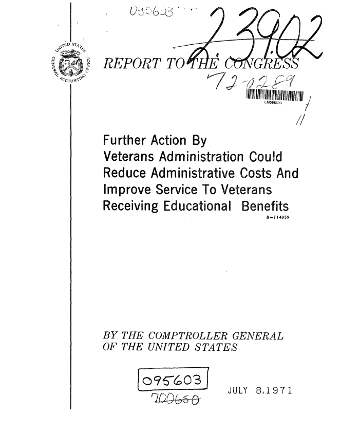 handle is hein.gao/gaobaafin0001 and id is 1 raw text is: (AK'


TO


REPORT


Further Action By
Veterans Administration


Could


Reduce Administrative Costs And


Improve Service


To Veterans


Receiving Educational


BY
OF


THE
THE


Benefits
    B-114859


COMPTROLLER GENERAL
UNITED STATES


' 0 7G~O3f


JULY 8,1971


I


LM095603



