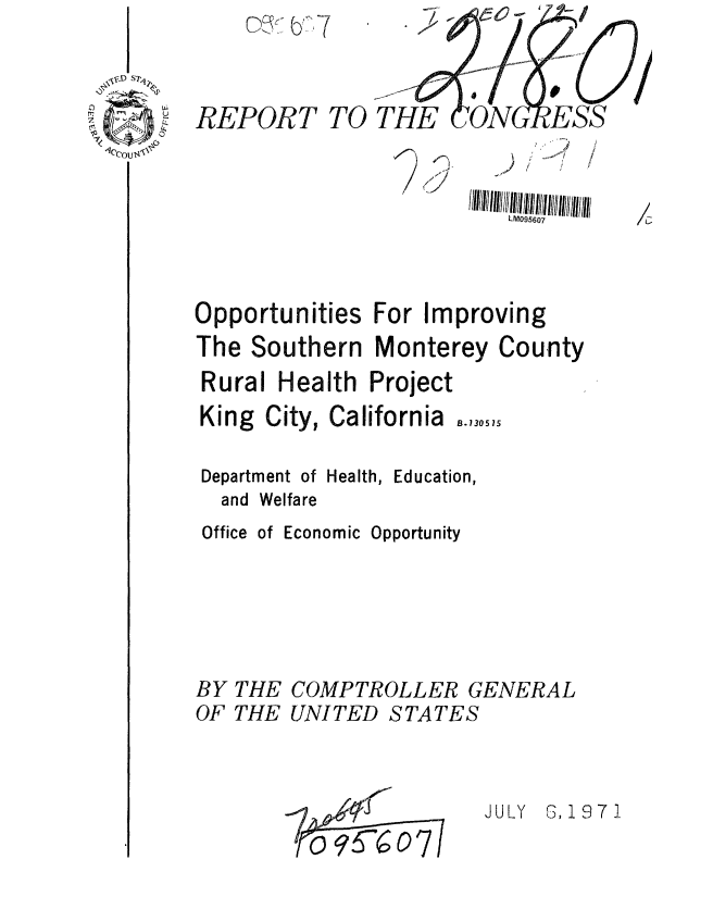 handle is hein.gao/gaobaafir0001 and id is 1 raw text is: 



REPORT TO THE    cN


                          LM095607



Opportunities For Improving
The Southern Monterey County


Rural Health


Project


King City, California


B.130515


Department of Health, Education,
  and Welfare
  Office of Economic Opportunity





BY THE COMPTROLLER GENERAL


OF THE


UNI TED


STATES


I0-1
   o  6*6o


JULY G, 19 7 1


