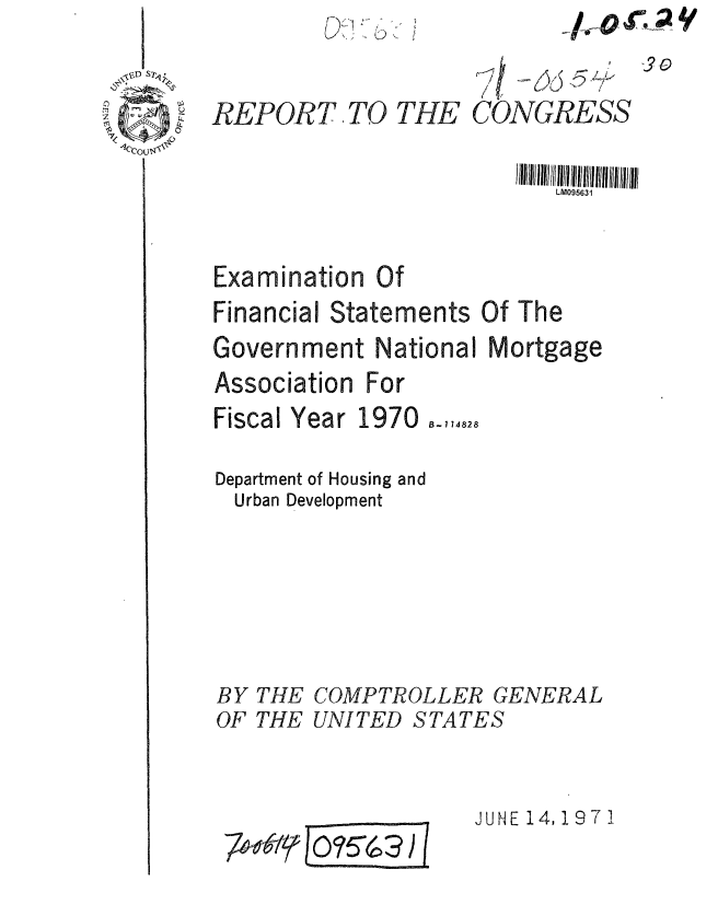 handle is hein.gao/gaobaafjo0001 and id is 1 raw text is: 0


REPORT, TO THE


CONGRESS


                         I IIIlIh /IIIII I II  IIIhII!IllII/II/III
                            LM095631


Examination Of
Financial Statements Of The
Government National Mortgage
Association For


Fiscal Year


1970  - 174828


Department of Housing and
  Urban Development





BY THE COMPTROLLER GENERAL
OF THE UNITED STATES


JUNE 14,197 1


7t$-&[ 5-63)


3-


