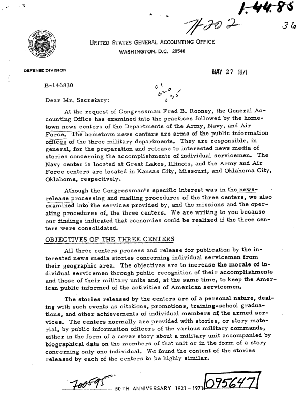 handle is hein.gao/gaobaafkc0001 and id is 1 raw text is: 




  9                 UNITED STATES GENERAL ACCOUNTING OFFICE
                            WASHINGTON, D.C. 20548


DEFENSE DIVISION                                        MAY 2 7 1971

      B-146830                           \ \

      Dear Mr. Secretary:                 0

            At the request of Congressman Fred Bo Rooney, the General Ac-
      counting Office has examined into the practices followed by the home-
      town news centers of the Departments of the Army, Navy, and Air
      F;Z     The ho metown news centers are arms of the public information
      o-hes of the three military departmentso They are responsible, in
      general, for the preparation and release to interested news media of
      stories concerning the accomplishments of individual servicemen. The
      Navy center is located at Great Lakes, Illinois, and the Army and Air
      Force centers are located in Kansas City, Missouri, and Oklahoma City,
      Oklahoma, respectively.

            Athough the Congressman's specific interest was in the news-
      release processing and mailing procedures of the three centers, we also
      examined into the services provided by, and the missions and the oper-
      ating procedures of, the three centers, We are writing to you because
      our findings indicated that economies could be realized if the three cen-
      ters were consolidated

      OBJECTIVES OF THE THREE CENTERS

            All three centers process and release for publication by the in-
      terested news media stories concerning individual servicemen from
      their geographic area The objectives are to increase the morale of in-
      dividual servicemen through public recognition of their accomplishments
      and those of their military units and, at the same time, to keep the Amer-
      ican public informed of the activities of American servicemen.
            The stories released by the centers are of a personal nature, deal-
      ing with such events as citations, promotions, training-school gradua-
      tions, and other achievements of individual members of the armed ser-
      vices. The centers normally are provided with stories, or story mate-
      rial, by public information officers of the various military commands,
      either in the form of a cover story about a military unit accompanied by
      biographical data on the members of that unit or in the form of a story
      concerning only one individual. Wo found the content of the stories
      released by each of the centers to be highly similar.



                :1  C      50TH ANNIVERSARY 1921-19711


