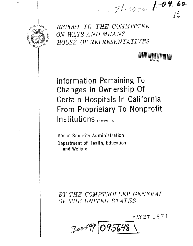 handle is hein.gao/gaobaafkd0001 and id is 1 raw text is: /0


REPORT TO THE COMMITTEE
ON WAYS AND MEANS
HOUSE OF REPRESENTATIVES


Information
Changes in


Pertaining
Ownership


Certain


Hospitals In


California


From Proprietary


To Nonprofit


Institutions -,.4.,
Social Security Administration
Department of Health, Education,
  and Welfare



BY THE COMPTROLLER GENERAL
OF THE UNITED STATES
                      MAY27,197 3


To
Of


V.-40-


a =qs


