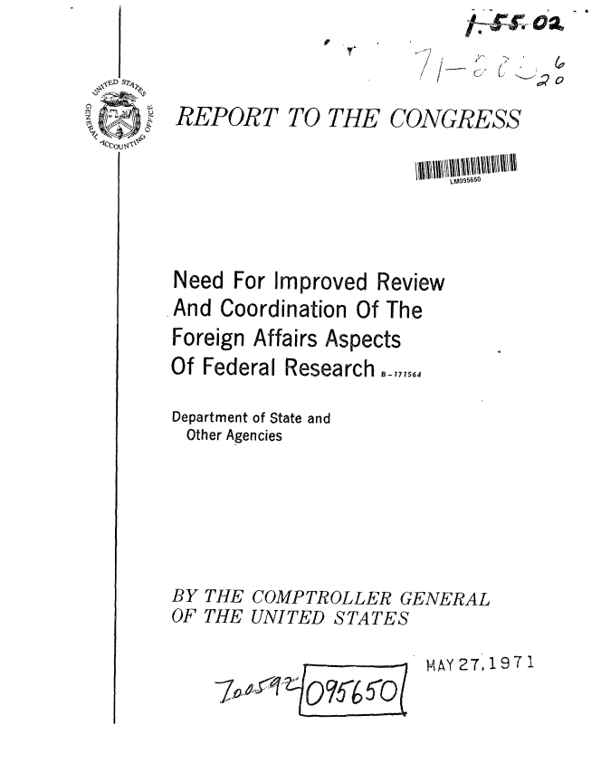 handle is hein.gao/gaobaafkf0001 and id is 1 raw text is: 

   (
I-


REPORT


TO THE


CONGRESS


Need For Improved Review
And Coordination Of The
Foreign Affairs Aspects
Of Federal Research B_,,, 56

Department of State and
Other Agencies


BY THE
OF THE


COMPTROLLER GENERAL
UNI TED S TA TE S


MAY 27 197 1


~'j;'2o


- 0


-Ova
   ir


