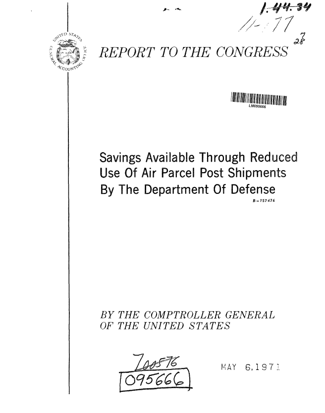 handle is hein.gao/gaobaafkt0001 and id is 1 raw text is: 


REPORT


TO THE


CONGRESS


Savings


Available Through Reduced


Use Of Air Parcel Post Shipments


By The Department Of


Defense


B-157476


BY THE COMPTROLLER GENERAL
OF THE UNITED STATES


MAY 6, 19 7 1


O95~6~2~


/1
7 ~1


C e


//1//11 /![ !LM05666 tl//ll


