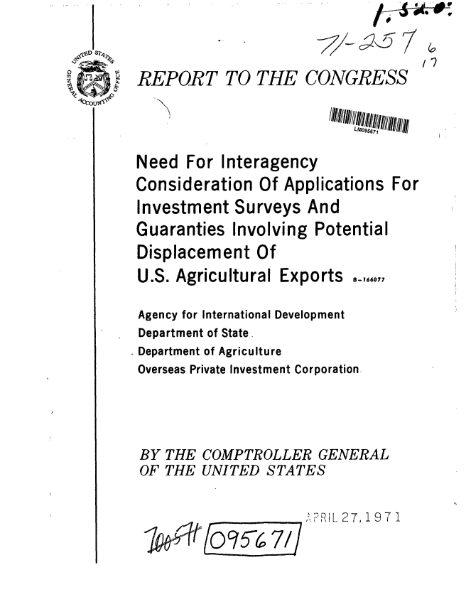 handle is hein.gao/gaobaafkw0001 and id is 1 raw text is: 
                                  AOL
REPORT TO THE CONGRESS



Need For Interagency
Consideration Of Applications For
Investment Surveys And
Guaranties Involving Potential
Displacement Of
U.S. Agricultural Exports .-,,,.7
Agency for International Development
Department of State.
Department of Agriculture
Overseas Private Investment Corporation-



BY THE COMPTROLLER GENERAL
OF THE UNITED STATES

          ____7        1 Lt__,,__ 27, 1971
  P6t0        67d/
        E:5 i


