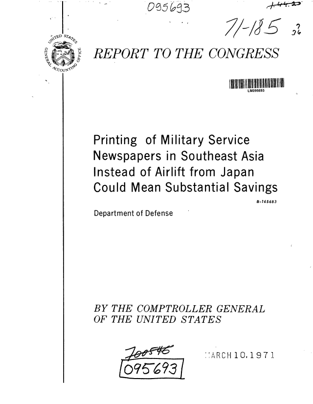 handle is hein.gao/gaobaaflo0001 and id is 1 raw text is: oe  3


7-iJ


REPORT


TO THE


CONGRESS


LM095693


Printing of Military


Service


Newspapers in Southeast Asia
Instead of Airlift from Japan
Could Mean Substantial Savings
                           B.165683


Department of Defense


BY THE COMPTROLLER GENERAL
OF THE UNITED STATES

                   :',ARCH 10, 19 7 1



