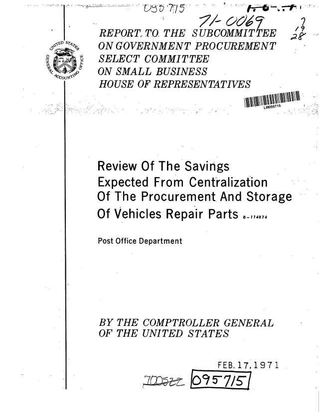 handle is hein.gao/gaobaafme0001 and id is 1 raw text is: 

REPORT,. TO. THE
ON GOVERNMENi
SELECT COMMIT
ON SMALL BUSIN
HOUSE OF REPRE


SUB COMMIT EE

!' PROCUREMENT
'TEE
tESS
SENTATIVES


                          WIN- ,'5




Review Of The Savings
Expected From Centralization
Of The Procurement And Storage


Of Vehicles Repair


Parts


Post Office Department






BY THE COMPTROLLER GENERAL
OF THE UNITED STATES

                   FEB. 17,1971


7
/9


B-114874


..........


