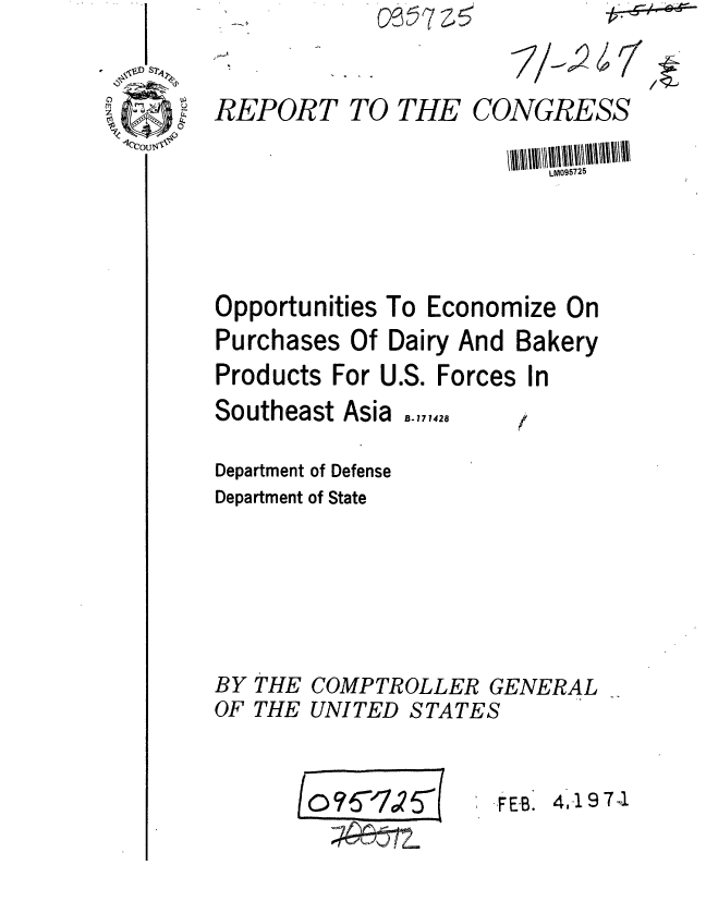handle is hein.gao/gaobaafml0001 and id is 1 raw text is: 

REPORT TO THE CONGRESS


Opportunities To Econoi
Purchases Of Dairy And


Products For U.S.


Southeast Asia


mnize On
Bakery


Forces In


B. 171428


Department of Defense
Department of State





BY THE COMPTROLLER GENERAL
OF THE UNITED STATES


FEB. 4,19 7 1


J o?6'70?ff(


