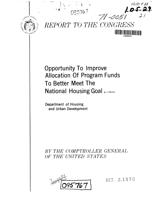 handle is hein.gao/gaobaafnu0001 and id is 1 raw text is: 
t . ,/


I ~


REPORT TO THE CONGRESS
                          II lit1L M095I6I  7 III! If III  ll  Jll Ilii
                              LM095767


Opportunity To Improve
Allocation Of Program Funds
To Better Meet The
National Housing Goal -_,, 75

Department of Housing
and Urban Development





BY THE COMPTROLLER GENERAL
OF THE UNITED STATES


*o% 7W 7


OCT. 2,1970


          ko4 a4
;;~/ ~-6~eW0/  ~ /


P 57b


