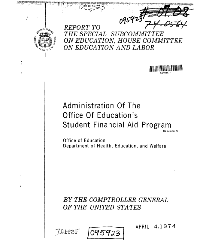 handle is hein.gao/gaobaafrw0001 and id is 1 raw text is: 


REPORT TO                  -     7
THE SPECIAL SUBCOMMITTEE
ON EDUCATION, HOUSE COMMITTEE
ON EDUCATION AND LABOR


                           LM095923


Administration Of The
Office Of Education's


Student Financial


Aid


Program
      B764037(7)


Office of Education
Department of Health, Education, and Welfare







BY THE COMPTROLLER GENERAL
OF THE UNITED STATES


7,01-


jOq5c1o 3


APRIL 4,1974


oq!;


ne -::eLy


p.


