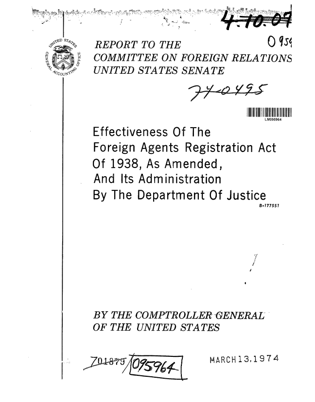 handle is hein.gao/gaobaafte0001 and id is 1 raw text is:   &
'I


REPORT TO THE


0 qs


COMMITTEE ON FOREIGN RELATIONS
UNITED STATES SENATE


                          111111 !IIIII iiiI
                             LM095964
Effectiveness Of The
Foreign Agents Registration Act
Of 1938, As Amended,
And Its Administration
By The Department Of Justice
                            B-777557



                            /


BY THE COMPTR01
OF THE UNITED S'


rLER GENERAL
VA TES


MARCH 13,1974


