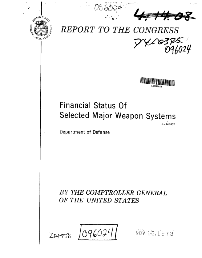 handle is hein.gao/gaobaafvb0001 and id is 1 raw text is: 

REPORT TO


THE CONGRESS


7Y-'~


   oq(02/



L096024


Financial
Selected


Status


Of


Major Weapon


Systems
    B-763058


Department of Defense





BY THE COMPTROLLER GENERAL
OF THE UNITED STATES


40AW


.tOV..1-3, .119 7


