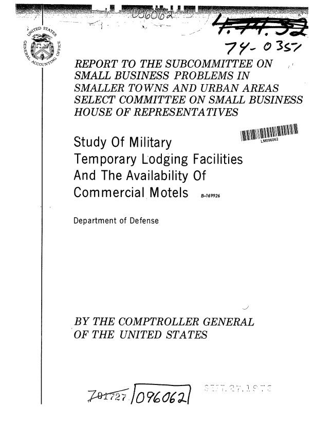 handle is hein.gao/gaobaafwa0001 and id is 1 raw text is: 



REPORT TO THE SUBCOMMITTEE ON
SMALL BUSINESS PROBLEMS IN
SMALLER TOWNS AND URBAN AREAS
SELECT COMMITTEE ON SMALL BUSINESS
HO USE OF REPRESENTA TI VES


Study Of Military


Temporary Lodging Facilities
And The Availability Of


Commercial


Motels


Department of Defense







BY THE COMPTROLLER GENERAL


OF THE


UNITED STATES


7~~ -r Yc~;


B-169926


-i


