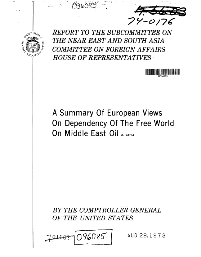 handle is hein.gao/gaobaafwu0001 and id is 1 raw text is: 





CI


I


REPORT TO THE SUBCOMMITTEE ON
THE NEAR EAST AND SOUTH ASIA
COMMITTEE ON FOREIGN AFFAIRS
HOUSE OF REPRESENTATIVES -

                         LM096085




A Summary Of European Views
On Dependency-Of The Free World
On Middle East Oil o.,,833









BY THE COMPTROLLER GENERAL
OF THE UNITED STATES


I     _________


AUG.29,1973


2Asc~7


